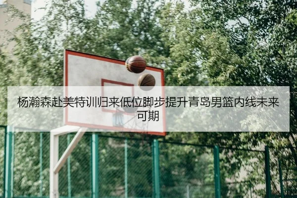 杨瀚森赴美特训归来低位脚步提升青岛男篮内线未来可期