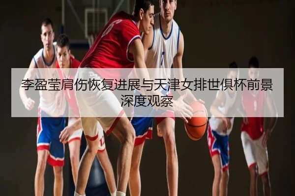 李盈莹肩伤恢复进展与天津女排世俱杯前景深度观察