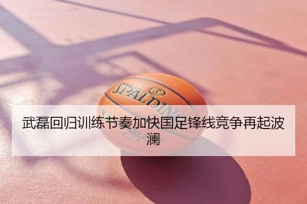 武磊回归训练节奏加快国足锋线竞争再起波澜